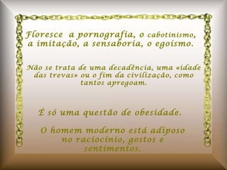 Floresce a pornografia, o  cabotinismo , a imitação, a sensaboria, o egoísmo. Não se trata de uma decadência, uma «idade das trevas» ou o fim da civilização, como tantos apregoam. É só uma questão de obesidade. O homem moderno está adiposo no raciocínio, gostos e sentimentos. 
