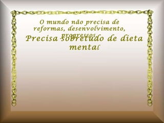 O mundo não precisa de reformas, desenvolvimento, progressos. Precisa sobretudo de dieta menta l 