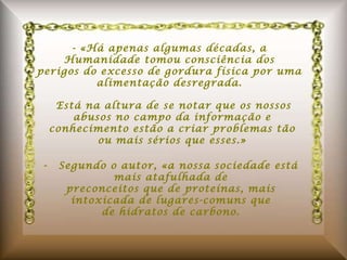 - «Há apenas algumas décadas, a Humanidade tomou consciência dos perigos do excesso de gordura física por uma alimentação desregrada.   Está na altura de se notar que os nossos abusos no campo da informação e conhecimento estão a criar problemas tão ou mais sérios que esses.» -  Segundo o autor, «a nossa sociedade está mais atafulhada de preconceitos que de proteínas, mais intoxicada de lugares-comuns que de hidratos de carbono. 