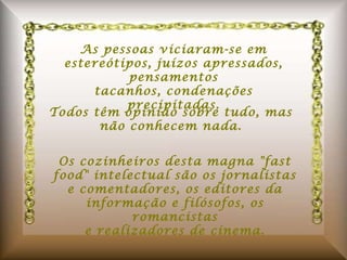 As pessoas viciaram-se em estereótipos, juízos apressados, pensamentos tacanhos, condenações precipitadas. Todos têm opinião sobre tudo, mas não conhecem nada. Os cozinheiros desta magna "fast food" intelectual são os jornalistas e comentadores, os editores da informação e filósofos, os romancistas e realizadores de cinema. 