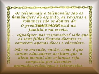 Os telejornais e telenovelas são os hamburgers do espírito, as revistas e romances são os donuts da imaginação.» O problema central está na família e na escola. -  «Qualquer pai responsável sabe que os seus filhos ficarão doentes se comerem apenas doces e chocolate. Não se entende, então, como é que tantos educadores aceitam que a dieta mental das crianças seja composta por desenhos animados,videojogos e telenovelas. 