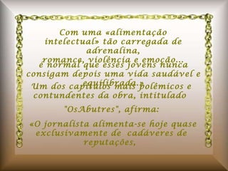 Com uma «alimentação intelectual» tão carregada de adrenalina, romance, violência e emoção... é normal que esses jovens nunca consigam depois uma vida saudável e equilibrada.» Um dos capítulos mais polêmicos e contundentes da obra, intitulado  "OsAbutres", afirma:    «O jornalista alimenta-se hoje quase exclusivamente de cadáveres de reputações,  