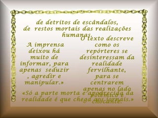 de detritos de escândalos, de restos mortais das realizações humanas.    A imprensa deixou há muito de informar, para apenas seduzir, agredir e manipular.» O texto descreve como os repórteres se desinteressam da realidade fervilhante, para se centrarem apenas no lado polêmico e chocante. «Só a parte morta e apodrecida da realidade é que chega aos jornais.» 