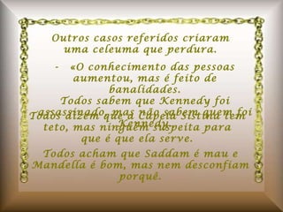 Outros casos referidos criaram uma celeuma que perdura. -  «O conhecimento das pessoas aumentou, mas é feito de banalidades. Todos sabem que Kennedy foi assassinado, mas não sabem quem foi Kennedy. Todos dizem que a Capela Sistina tem teto, mas ninguém suspeita para que é que ela serve. Todos acham que Saddam é mau e Mandella é bom, mas nem desconfiam porquê. 
