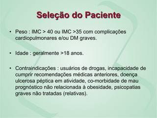 Seleção do Paciente
• Peso : IMC > 40 ou IMC >35 com complicações
cardiopulmonares e/ou DM graves.
• Idade : geralmente >18 anos.
• Contraindicações : usuários de drogas, incapacidade de
cumprir recomendações médicas anteriores, doença
ulcerosa péptica em atividade, co-morbidade de mau
prognóstico não relacionada à obesidade, psicopatias
graves não tratadas (relativas).
 