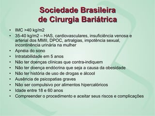 Sociedade Brasileira
de Cirurgia Bariátrica
• IMC >40 kg/m2
• 35-40 kg/m2 – HAS, cardiovasculares, insuficiência venosa e
arterial dos MMII, DPOC, artralgias, impotência sexual,
incontinência urinária na mulher
• Apnéia do sono
• Intratabilidade em 5 anos
• Não ter doenças clínicas que contra-indiquem
• Não ter doença endócrina que seja a causa da obesidade
• Não ter história de uso de drogas e álcool
• Ausência de psicopatias graves
• Não ser compulsivo por alimentos hipercalóricos
• Idade entre 18 e 60 anos
• Compreender o procedimento e aceitar seus riscos e complicações
 