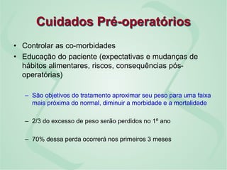 Cuidados Pré-operatórios
• Controlar as co-morbidades
• Educação do paciente (expectativas e mudanças de
hábitos alimentares, riscos, consequências pós-
operatórias)
– São objetivos do tratamento aproximar seu peso para uma faixa
mais próxima do normal, diminuir a morbidade e a mortalidade
– 2/3 do excesso de peso serão perdidos no 1º ano
– 70% dessa perda ocorrerá nos primeiros 3 meses
 