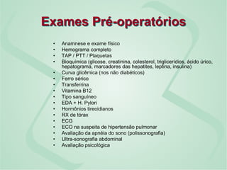 Exames Pré-operatórios
• Anamnese e exame físico
• Hemograma completo
• TAP / PTT / Plaquetas
• Bioquímica (glicose, creatinina, colesterol, triglicerídios, ácido úrico,
hepatograma, marcadores das hepatites, leptina, insulina)
• Curva glicêmica (nos não diabéticos)
• Ferro sérico
• Transferrina
• Vitamina B12
• Tipo sanguíneo
• EDA + H. Pylori
• Hormônios tireoidianos
• RX de tórax
• ECG
• ECO na suspeita de hipertensão pulmonar
• Avaliação da apnéia do sono (polissonografia)
• Ultra-sonografia abdominal
• Avaliação psicológica
 
