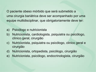 O paciente obeso mórbido que será submetido a
uma cirurgia bariátrica deve ser acompanhado por uma
equipe multidisciplinar, que obrigatoriamente deve ter:
a) Psicólogo e nutricionista
b) Nutricionista, cardiologista, psiquiatra ou psicólogo,
clínico geral, cirurgião
c) Nutricionista, psiquiatra ou psicólogo, clinico geral e
cirurgião
d) Nutricionista, ortopedista, psicólogo, cirurgião
e) Nutricionista, psicólogo, endocrinologista, cirurgião
 