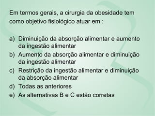 Em termos gerais, a cirurgia da obesidade tem
como objetivo fisiológico atuar em :
a) Diminuição da absorção alimentar e aumento
da ingestão alimentar
b) Aumento da absorção alimentar e diminuição
da ingestão alimentar
c) Restrição da ingestão alimentar e diminuição
da absorção alimentar
d) Todas as anteriores
e) As alternativas B e C estão corretas
 