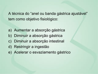 A técnica do “anel ou banda gástrica ajustável”
tem como objetivo fisiológico:
a) Aumentar a absorção gástrica
b) Diminuir a absorção gástrica
c) Diminuir a absorção intestinal
d) Restringir a ingestão
e) Acelerar o esvaziamento gástrico
 