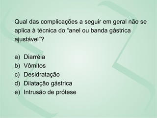 Qual das complicações a seguir em geral não se
aplica à técnica do “anel ou banda gástrica
ajustável”?
a) Diarréia
b) Vômitos
c) Desidratação
d) Dilatação gástrica
e) Intrusão de prótese
 