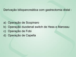 Derivação biliopancreática com gastrectomia distal :
a) Operação de Scopinaro
b) Operação duodenal switch de Hess e Marceau
c) Operação de Fobi
d) Operação de Capella
 