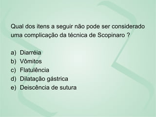 Qual dos itens a seguir não pode ser considerado
uma complicação da técnica de Scopinaro ?
a) Diarréia
b) Vômitos
c) Flatulência
d) Dilatação gástrica
e) Deiscência de sutura
 