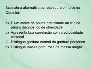 Assinale a alternativa correta sobre o índice de
Quetelet:
a) É um índice de pouca praticidade na clínica
para o diagnóstico de obesidade
b) Apresenta boa correlação com a adiposidade
corporal
c) Distingue gordura central da gordura periférica
d) Distingue massa gordurosa de massa magra
 