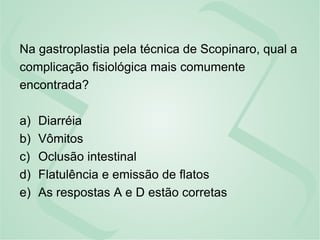Na gastroplastia pela técnica de Scopinaro, qual a
complicação fisiológica mais comumente
encontrada?
a) Diarréia
b) Vômitos
c) Oclusão intestinal
d) Flatulência e emissão de flatos
e) As respostas A e D estão corretas
 