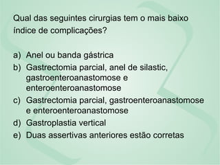 Qual das seguintes cirurgias tem o mais baixo
índice de complicações?
a) Anel ou banda gástrica
b) Gastrectomia parcial, anel de silastic,
gastroenteroanastomose e
enteroenteroanastomose
c) Gastrectomia parcial, gastroenteroanastomose
e enteroenteroanastomose
d) Gastroplastia vertical
e) Duas assertivas anteriores estão corretas
 