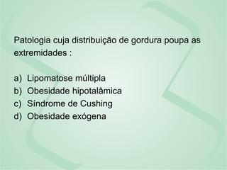 Patologia cuja distribuição de gordura poupa as
extremidades :
a) Lipomatose múltipla
b) Obesidade hipotalâmica
c) Síndrome de Cushing
d) Obesidade exógena
 