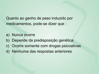 Quanto ao ganho de peso induzido por
medicamentos, pode-se dizer que :
a) Nunca ocorre
b) Depende da predisposição genética
c) Ocorre somente com drogas psicoativas
d) Nenhuma das respostas anteriores
 