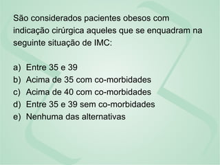 São considerados pacientes obesos com
indicação cirúrgica aqueles que se enquadram na
seguinte situação de IMC:
a) Entre 35 e 39
b) Acima de 35 com co-morbidades
c) Acima de 40 com co-morbidades
d) Entre 35 e 39 sem co-morbidades
e) Nenhuma das alternativas
 