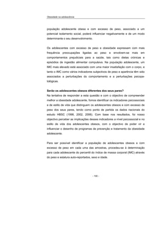 Obesidade na adolescência
- 100 -
população adolescente obesa e com excesso de peso, associado a um
potencial isolamento social, poderá influenciar negativamente e de um modo
determinante o seu desenvolvimento.
Os adolescentes com excesso de peso e obesidade expressam com mais
frequência preocupações ligadas ao peso e envolvem-se mais em
comportamentos prejudiciais para a saúde, tais como dietas crónicas e
episódios de ingestão alimentar compulsiva. Na população adolescente, um
IMC mais elevado está associado com uma maior insatisfação com o corpo, e
tanto o IMC como vários indicadores subjectivos de peso e aparência têm sido
associados a perturbações do comportamento e a perturbações psicopa-
tológicas.
Serão os adolescentes obesos diferentes dos seus pares?
Na tentativa de responder a esta questão e com o objectivo de compreender
melhor a obesidade adolescente, fomos identificar os indicadores psicossociais
e de estilo de vida que distinguem os adolescentes obesos e com excesso de
peso dos seus pares, tendo como ponto de partida os dados nacionais do
estudo HBSC (1998, 2002, 2006). Com base nos resultados, foi nosso
objectivo perceber as implicações desses indicadores a nível psicossocial e no
estilo de vida dos adolescentes obesos, com o objectivo de poder vir a
influenciar o desenho de programas de prevenção e tratamento da obesidade
adolescente.
Para ser possível identificar a população de adolescentes obesos e com
excesso de peso em cada uma das amostras, procedeu-se à determinação
para cada adolescente do percentil do índice de massa corporal (IMC) através
do peso e estatura auto-reportados, sexo e idade.
 