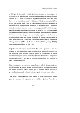 Objectivos e Plano de Trabalho
- 101 -
A definição de obesidade na idade pediátrica, baseada na percentagem de
gordura corporal, é impraticável em estudos epidemiológicos. Apesar de menos
sensível, o IMC (peso (kg) / estatura (m)
2
) foi recomendado pela OMS como
base para o rastreio da obesidade pediátrica, registando uma associação forte
com a adiposidade. Como o IMC se modifica substancialmente com a idade, é
essencial utilizar pontos de corte em função da idade para definir a obesidade
na idade pediátrica, baseado no mesmo princípio para as diferentes idades, por
exemplo, utilizando percentis de referência. Os percentis 85 e 95 do IMC para a
idade e sexo têm sido utilizados internacionalmente como valores de corte para
identificar o excesso de peso e a obesidade, respectivamente. Porque na
presente tese se pretendeu efectuar um estudo de prevalência do excesso de
peso e da obesidade, e de acordo com as recomendações da International
Obesity Taskforce (IOTF) e do European Childhood Obesity Group (ECOG),
foram utilizados os valores de Cole e col.
Seguidamente procedeu-se à caracterização desta população no que diz
respeito às variáveis seleccionadas, nomeadamente, hábitos alimentares, nível
de actividade física, imagem corporal, percepção de bem-estar e saúde,
relação com os pares e consumo de álcool. Fez-se, finalmente, a comparação
dessas variáveis entre o grupo de adolescentes obesos e com excesso de
peso e a restante amostra.
Está em curso um levantamento nacional de prevalência da obesidade em
idade pediátrica. No entanto, à data, os resultados ainda não foram divulgados.
Em termos de saúde pública e para que se possam instituir medidas de
prevenção adequadas à realidade nacional, importa conhecer esses dados.
Tem vindo a ser discutido por vários autores se existe concordância entre o
peso e a estatura auto-reportados e as medidas objectivas. Pretendeu-se
 
