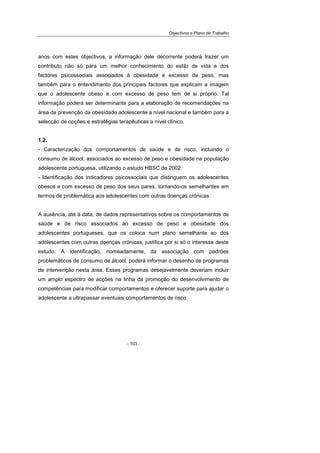 Objectivos e Plano de Trabalho
- 103 -
anos com estes objectivos, a informação dele decorrente poderá trazer um
contributo não só para um melhor conhecimento do estilo de vida e dos
factores psicossociais associados à obesidade e excesso de peso, mas
também para o entendimento dos principais factores que explicam a imagem
que o adolescente obeso e com excesso de peso tem de si próprio. Tal
informação poderá ser determinante para a elaboração de recomendações na
área da prevenção da obesidade adolescente a nível nacional e também para a
selecção de opções e estratégias terapêuticas a nível clínico.
1.2.
- Caracterização dos comportamentos de saúde e de risco, incluindo o
consumo de álcool, associados ao excesso de peso e obesidade na população
adolescente portuguesa, utilizando o estudo HBSC de 2002.
- Identificação dos indicadores psicossociais que distinguem os adolescentes
obesos e com excesso de peso dos seus pares, tornando-os semelhantes em
termos de problemática aos adolescentes com outras doenças crónicas.
A ausência, até à data, de dados representativos sobre os comportamentos de
saúde e de risco associados ao excesso de peso e obesidade dos
adolescentes portugueses, que os coloca num plano semelhante ao dos
adolescentes com outras doenças crónicas, justifica por si só o interesse deste
estudo. A identificação, nomeadamente, da associação com padrões
problemáticos de consumo de álcool, poderá informar o desenho de programas
de intervenção nesta área. Esses programas desejavelmente deveriam incluir
um amplo espectro de acções na linha da promoção do desenvolvimento de
competências para modificar comportamentos e oferecer suporte para ajudar o
adolescente a ultrapassar eventuais comportamentos de risco.
 