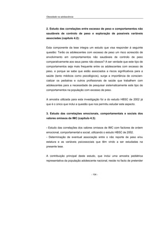 Obesidade na adolescência
- 104 -
2. Estudo das correlações entre excesso de peso e comportamentos não
saudáveis de controlo de peso e exploração de possíveis variáveis
associadas (capítulo 4.2):
Esta componente da tese integra um estudo que visa responder à seguinte
questão: Terão os adolescentes com excesso de peso um risco acrescido de
envolvimento em comportamentos não saudáveis de controlo de peso
comparativamente aos seus pares não obesos? A ser verdade que este tipo de
comportamentos seja mais frequente entre os adolescentes com excesso de
peso, e porque se sabe que estão associados a riscos significativos para a
saúde (tanto médicos como psicológicos), surge a importância de conscien-
cializar os pediatras e outros profissionais de saúde que trabalhem com
adolescentes para a necessidade de pesquisar sistematicamente este tipo de
comportamentos na população com excesso de peso.
A amostra utilizada para esta investigação foi a do estudo HBSC de 2002 já
que é o único que inclui a questão que nos permitiu estudar este aspecto.
3. Estudo das correlações emocionais, comportamentais e sociais dos
valores omissos de IMC (capítulo 4.3):
- Estudo das correlações dos valores omissos de IMC com factores de ordem
emocional, comportamental e social, utilizando o estudo HBSC de 2002.
- Determinação de eventual associação entre o não reporte de peso e/ou
estatura e as variáveis psicossociais que têm vindo a ser estudadas na
presente tese.
A contribuição principal deste estudo, que inclui uma amostra pediátrica
representativa da população adolescente nacional, reside no facto de pretender
 