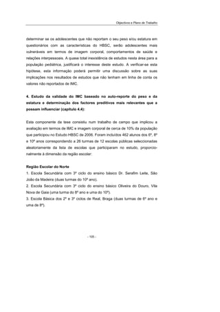 Objectivos e Plano de Trabalho
- 105 -
determinar se os adolescentes que não reportam o seu peso e/ou estatura em
questionários com as características do HBSC, serão adolescentes mais
vulneráveis em termos de imagem corporal, comportamentos de saúde e
relações interpessoais. A quase total inexistência de estudos nesta área para a
população pediátrica, justificará o interesse deste estudo. A verificar-se esta
hipótese, esta informação poderá permitir uma discussão sobre as suas
implicações nos resultados de estudos que não tenham em linha de conta os
valores não reportados de IMC.
4. Estudo da validade do IMC baseado no auto-reporte do peso e da
estatura e determinação dos factores preditivos mais relevantes que a
possam influenciar (capítulo 4.4):
Esta componente da tese consistiu num trabalho de campo que implicou a
avaliação em termos de IMC e imagem corporal de cerca de 10% da população
que participou no Estudo HBSC de 2006. Foram incluídos 462 alunos dos 6º, 8º
e 10º anos correspondendo a 26 turmas de 12 escolas públicas seleccionadas
aleatoriamente da lista de escolas que participaram no estudo, proporcio-
nalmente à dimensão da região escolar:
Região Escolar do Norte
1. Escola Secundária com 3º ciclo do ensino básico Dr. Serafim Leite, São
João da Madeira (duas turmas do 10º ano).
2. Escola Secundária com 3º ciclo do ensino básico Oliveira do Douro, Vila
Nova de Gaia (uma turma do 8º ano e uma do 10º).
3. Escola Básica dos 2º e 3º ciclos de Real, Braga (duas turmas de 6º ano e
uma de 8º).
 