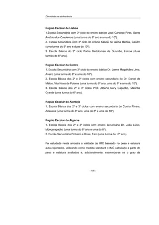 Obesidade na adolescência
- 106 -
Região Escolar de Lisboa
1.Escola Secundária com 3º ciclo do ensino básico José Cardoso Pires, Santo
António dos Cavaleiros (uma turma do 8º ano e uma do 10º).
2. Escola Secundária com 3º ciclo do ensino básico de Gama Barros, Cacém
(uma turma do 8º ano e duas do 10º).
3. Escola Básica do 2º ciclo Padre Bartolomeu de Gusmão, Lisboa (duas
turmas de 6º ano).
Região Escolar do Centro
1. Escola Secundária com 3º ciclo do ensino básico Dr. Jaime Magalhães Lima,
Aveiro (uma turma do 8º e uma do 10º).
2. Escola Básica dos 2º e 3º ciclos com ensino secundário do Dr. Daniel de
Matos, Vila Nova de Poiares (uma turma do 6º ano, uma do 8º e uma do 10º).
3. Escola Básica dos 2º e 3º ciclos Prof. Alberto Nery Capucho, Marinha
Grande (uma turma do 6º ano).
Região Escolar do Alentejo
1. Escola Básica dos 2º e 3º ciclos com ensino secundário de Cunha Rivara,
Arraiolos (uma turma do 6º ano, uma do 8º e uma do 10º).
Região Escolar do Algarve
1. Escola Básica dos 2º e 3º ciclos com ensino secundário Dr. João Lúcio,
Moncarapacho (uma turma do 6º ano e uma do 8º).
2. Escola Secundária Pinheiro e Rosa, Faro (uma turma do 10º ano).
Foi estudada nesta amostra a validade do IMC baseado no peso e estatura
auto-reportados, utilizando como medida standard o IMC calculado a partir do
peso e estatura avaliados e, adicionalmente, examinou-se se o grau de
 