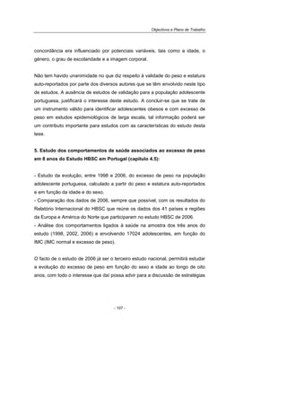 Objectivos e Plano de Trabalho
- 107 -
concordância era influenciado por potenciais variáveis, tais como a idade, o
género, o grau de escolaridade e a imagem corporal.
Não tem havido unanimidade no que diz respeito à validade do peso e estatura
auto-reportados por parte dos diversos autores que se têm envolvido neste tipo
de estudos. A ausência de estudos de validação para a população adolescente
portuguesa, justificará o interesse deste estudo. A concluir-se que se trate de
um instrumento válido para identificar adolescentes obesos e com excesso de
peso em estudos epidemiológicos de larga escala, tal informação poderá ser
um contributo importante para estudos com as características do estudo desta
tese.
5. Estudo dos comportamentos de saúde associados ao excesso de peso
em 8 anos do Estudo HBSC em Portugal (capítulo 4.5):
- Estudo da evolução, entre 1998 e 2006, do excesso de peso na população
adolescente portuguesa, calculado a partir do peso e estatura auto-reportados
e em função da idade e do sexo.
- Comparação dos dados de 2006, sempre que possível, com os resultados do
Relatório Internacional do HBSC que reúne os dados dos 41 países e regiões
da Europa e América do Norte que participaram no estudo HBSC de 2006.
- Análise dos comportamentos ligados à saúde na amostra dos três anos do
estudo (1998, 2002, 2006) e envolvendo 17024 adolescentes, em função do
IMC (IMC normal e excesso de peso).
O facto de o estudo de 2006 já ser o terceiro estudo nacional, permitirá estudar
a evolução do excesso de peso em função do sexo e idade ao longo de oito
anos, com todo o interesse que daí possa advir para a discussão de estratégias
 