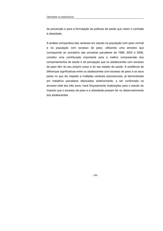 Obesidade na adolescência
- 108 -
de prevenção e para a formulação de políticas de saúde que visem o combate
à obesidade.
A análise comparativa das variáveis em estudo na população com peso normal
e na população com excesso de peso, utilizando uma amostra que
corresponde ao somatório das amostras parcelares de 1998, 2002 e 2006,
constitui uma contribuição importante para a melhor compreensão dos
comportamentos de saúde e da percepção que os adolescentes com excesso
de peso têm do seu próprio corpo e do seu estado de saúde. A existência de
diferenças significativas entre os adolescentes com excesso de peso e os seus
pares no que diz respeito a múltiplas variáveis psicossociais, já demonstrada
em trabalhos parcelares efectuados anteriormente, a ser confirmada na
amostra total dos três anos, trará forçosamente implicações para o estudo do
impacto que o excesso de peso e a obesidade possam ter no desenvolvimento
dos adolescentes.
 