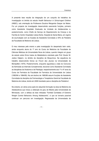Preâmbulo
- 11 -
A presente tese resulta da integração de um conjunto de trabalhos de
investigação no âmbito do estudo Health Behaviour in School-aged Children
(HBSC), sob orientação da Professora Doutora Margarida Gaspar de Matos.
Foi um projecto de investigação desenvolvido exercendo funções, primeiro
como Assistente Hospitalar Graduada da Unidade de Adolescentes e,
posteriormente, como Chefe de Serviço do Departamento da Criança e da
Família do Centro Hospitalar Lisboa Norte, Hospital de Santa Maria, em regime
de acumulação com as funções de Assistente Convidada a 40% de Pediatria
da Faculdade de Medicina de Lisboa.
O meu interesse pelo ensino e pela investigação foi despertado bem cedo,
ainda enquanto aluna do 1º ano do Curso de Medicina da Faculdade de
Ciências Médicas da Universidade Nova de Lisboa, quando integrei um grupo
de estudo sobre Erros Inatos do Metabolismo orientado pelo Prof. Doutor M.
Júdice Halpern, no âmbito da disciplina de Bioquímica. Na sequência do
trabalho desenvolvido fomos ao Forum des Jeunes na Universidade de
Montpellier (1975). Posteriormente, enquanto aguardava a data do Concurso
de Admissão ao Internato Complementar, leccionei como Assistente Convidada
as disciplinas de Anatomia e de Patologia, respectivamente aos 1º e 4º anos do
Curso de Farmácia da Faculdade de Farmácia da Universidade de Lisboa
(1983/84 e 1984/85). No ano lectivo de 1985/86 assumi funções de Assistente
Convidada da disciplina de Farmacologia e Terapêutica Geral da Faculdade de
Medicina de Lisboa, tendo em 2006 transitado para a disciplina de Pediatria I.
No entanto, só vários anos após ter adquirido formação na área da Medicina da
Adolescência que incluiu a obtenção do grau de Mestre pela Universidade de
Minnesota, com a defesa da tese intitulada “Familial Correlates of Extreme
Weight Control Behaviors Among Adolescents”, é que se tornaria possível
continuar um percurso em investigação. Regressada da Universidade de
 