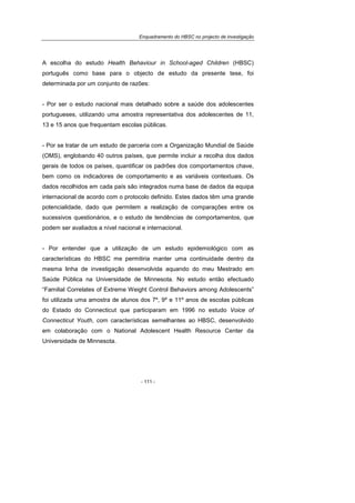 Enquadramento do HBSC no projecto de investigação
- 111 -
A escolha do estudo Health Behaviour in School-aged Children (HBSC)
português como base para o objecto de estudo da presente tese, foi
determinada por um conjunto de razões:
- Por ser o estudo nacional mais detalhado sobre a saúde dos adolescentes
portugueses, utilizando uma amostra representativa dos adolescentes de 11,
13 e 15 anos que frequentam escolas públicas.
- Por se tratar de um estudo de parceria com a Organização Mundial de Saúde
(OMS), englobando 40 outros países, que permite incluir a recolha dos dados
gerais de todos os países, quantificar os padrões dos comportamentos chave,
bem como os indicadores de comportamento e as variáveis contextuais. Os
dados recolhidos em cada país são integrados numa base de dados da equipa
internacional de acordo com o protocolo definido. Estes dados têm uma grande
potencialidade, dado que permitem a realização de comparações entre os
sucessivos questionários, e o estudo de tendências de comportamentos, que
podem ser avaliados a nível nacional e internacional.
- Por entender que a utilização de um estudo epidemiológico com as
características do HBSC me permitiria manter uma continuidade dentro da
mesma linha de investigação desenvolvida aquando do meu Mestrado em
Saúde Pública na Universidade de Minnesota. No estudo então efectuado
“Familial Correlates of Extreme Weight Control Behaviors among Adolescents”
foi utilizada uma amostra de alunos dos 7º, 9º e 11º anos de escolas públicas
do Estado do Connecticut que participaram em 1996 no estudo Voice of
Connecticut Youth, com características semelhantes ao HBSC, desenvolvido
em colaboração com o National Adolescent Health Resource Center da
Universidade de Minnesota.
 