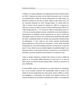 Obesidade na adolescência
- 112 -
O HBSC é um estudo colaborativo da Organização Mundial de Saúde iniciado
em 1982. O objectivo do estudo, que se realiza cada quatro anos, é conhecer
os comportamentos e estilos de vida dos adolescentes em idade escolar, nos
diferentes contextos da sua vida. O estudo realiza-se cada quatro anos e irá
ser novamente efectuado em 2010. Portugal realizou um estudo piloto em
1994. O primeiro estudo nacional foi realizado em 1998 (1), o segundo em
2002 (2) e o terceiro em 2006 (3), tendo envolvido respectivamente, 6903, 6131
e 4877 adolescentes de 11, 13 e 15 anos em média, correspondendo aos 6º, 8º
e 10º anos de escolas públicas nacionais, constituindo uma amostra aleatória e
representativa da população escolar (proporcional aos alunos inscritos por
cada região do país). De acordo com o protocolo foram escolhidas estas idades
por serem consideradas idades de transição que representam diferentes fases
da adolescência: 11 anos, idade em que ocorrem grandes transformações
físicas (sobretudo no sexo feminino) e emocionais; 13 anos, idade intermédia
caracterizada por uma autonomização crescente e envolvimento no grupo de
pares; 15 anos, idade em que as questões ligadas à sexualidade atingem a sua
dimensão máxima, se dão passos decisivos na autonomia e na construção da
identidade e se tomam decisões que vão influenciar os projectos de vida.
Todos os estudos integrando a presente tese tiveram por base a análise de
dados de um dos estudos HBSC efectuados no nosso país ou, no caso do
último estudo, do conjunto dos três estudos HBSC, cobrindo um período de 8
anos (1998-2002).
O estudo HBSC resulta na construção de um grupo coerente de indicadores
que, no seu conjunto, permitem uma representação válida da saúde e dos
estilos de vida dos adolescentes dos vários países. Sendo o HBSC um estudo
de investigação e monitorização, tem também como objectivo informar e ter
impacto nas políticas de promoção e educação para a saúde, e nos programas
 