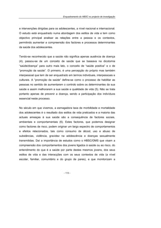 Enquadramento do HBSC no projecto de investigação
- 113 -
e intervenções dirigidas para os adolescentes, a nível nacional e internacional.
O estudo está enquadrado numa abordagem dos estilos de vida e tem como
objectivo principal analisar as relações entre a pessoa e os contextos,
permitindo aumentar a compreensão dos factores e processos determinantes
da saúde dos adolescentes.
Tendo-se reconhecido que a saúde não significa apenas ausência de doença
(4), passou-se de um conceito de saúde que se baseava na dicotomia
“saúde/doença” para outro mais lato, o conceito de “saúde positiva” e o de
“promoção da saúde”. O primeiro, é uma percepção do próprio mas também
interpessoal que tem de ser enquadrado em termos individuais, interpessoais e
culturais. A “promoção da saúde” define-se como o processo de habilitar as
pessoas no sentido de aumentarem o controlo sobre os determinantes da sua
saúde e assim melhorarem a sua saúde e qualidade de vida (5). Não se trata
portanto apenas de prevenir a doença, sendo a participação dos indivíduos
essencial neste processo.
No século em que vivemos, a esmagadora taxa de morbilidade e mortalidade
dos adolescentes é o resultado dos estilos de vida praticados e a maioria das
actuais ameaças à sua saúde são a consequência de factores sociais,
ambientais e comportamentais (6). Estes factores, que podemos designar
como factores de risco, podem originar um largo espectro de comportamentos
e efeitos relacionados, tais como consumo de álcool, uso e abuso de
substâncias, violência, gravidez na adolescência e doenças sexualmente
transmitidas. Daí a importância de estudos como o HBSC/OMS que visam a
compreensão dos comportamentos dos jovens ligados à saúde ou ao risco, do
entendimento do que é a saúde por parte destes mesmos jovens, dos seus
estilos de vida e das interacções com os seus contextos de vida (a nível
escolar, familiar, comunitário e do grupo de pares), e que monitorizam a
 