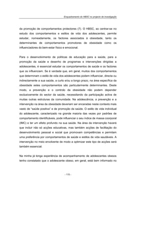 Enquadramento do HBSC no projecto de investigação
- 115 -
da promoção de comportamentos protectores (7). O HBSC, ao centrar-se no
estudo dos comportamentos e estilos de vida dos adolescentes, permite
estudar, nomeadamente, os factores associados à obesidade, tanto os
determinantes de comportamentos promotores de obesidade como os
influenciadores do bem-estar físico e emocional.
Para o desenvolvimento de políticas de educação para a saúde, para a
promoção da saúde e desenho de programas e intervenções dirigidas a
adolescentes, é essencial estudar os comportamentos de saúde e os factores
que os influenciam. Se é verdade que, em geral, muitos dos comportamentos
que determinam o estilo de vida dos adolescentes podem influenciar, directa ou
indirectamente a sua saúde, a curto e/ou a longo prazo, na área específica da
obesidade estes comportamentos são particularmente determinantes. Deste
modo, a prevenção e o controlo da obesidade não podem depender
exclusivamente do sector da saúde, necessitando da participação activa de
muitas outras estruturas da comunidade. Na adolescência, a prevenção e a
intervenção na área da obesidade deveriam ser encaradas neste contexto mais
vasto de “saúde positiva” e de promoção da saúde. O estilo de vida individual
do adolescente, caracterizado na grande maioria das vezes por padrões de
comportamento identificáveis, pode influenciar o seu índice de massa coorporal
(IMC) e ter um efeito profundo na sua saúde. Na área da intervenção haverá
que incluir não só acções educativas, mas também acções de facilitação do
desenvolvimento pessoal e social que promovam competências e permitam
uma preferência por comportamentos de saúde e estilos de vida saudáveis. A
intervenção no meio envolvente de modo a optimizar este tipo de acções será
também essencial.
Na minha já longa experiência de acompanhamento de adolescentes obesos
tenho constatado que o adolescente obeso, em geral, está bem informado no
 