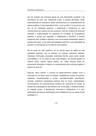 Obesidade na adolescência
- 116 -
que diz respeito aos princípios gerais de uma alimentação saudável e da
importância de uma vida fisicamente activa. A grande dificuldade reside
essencialmente em transformar esses conhecimentos em comportamentos de
saúde saudáveis. É esta dissonância entre “o que se sabe” e “o que se faz” que
tem de ser trabalhada ajudando o adolescente a transformar os seus
conhecimentos em práticas de vida saudáveis. Para tal, revela-se de particular
interesse a implementação de programas de promoção de competências
pessoais e sociais que capacitem o adolescente a identificar e resolver
problemas, gerir conflitos e optimizar a sua comunicação interpessoal, resistir à
pressão dos pares, e com estas aprendizagens optimizar a sua capacidade de
escolha e a manutenção de um estilo de vida saudável.
De um ponto de vista sistémico, há um grande leque de estilos de vida
saudáveis possíveis, que se baseiam em factores individuais (atitudes,
interesses, informação, educação), ambientais (família, grupo social, escola,
comunidade) e, de um ponto de vista mais alargado, em factores ligados ao
sistema social, cultural, regime político, etc. Estes factores estão em
permanente interacção e moldam os comportamentos dos indivíduos ligados à
saúde e ao risco (5).
Segundo vários autores, o conceito de desenvolvimento positivo inclui a
promoção de um leque vasto de factores: competências sociais, emocionais,
cognitivas, comportamentais e morais, auto-determinação, auto-eficácia,
conexão, resiliência, expectativas positivas face ao futuro, espiritualidade,
reconhecimento de comportamentos positivos (8), autonomia na tomada de
decisão (9) e percepção de auto-eficácia (10). A educação, o ambiente familiar,
as relações sociais, o ajustamento emocional à adolescência e a auto-
capacitação são factores identificados como facilitadores de uma saúde de boa
qualidade (11).
 