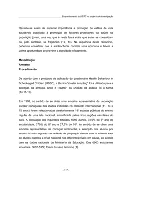 Enquadramento do HBSC no projecto de investigação
- 117 -
Reveste-se assim de especial importância a promoção de estilos de vida
saudáveis associada à promoção de factores protectores da saúde na
população jovem, uma vez que é nesta faixa etária que estes se consolidam
ou, pelo contrário, se fragilizam (12, 13). Na sequência deste raciocínio,
podemos considerar que a adolescência constitui uma oportuna e talvez a
última oportunidade de prevenir a obesidade eficazmente.
Metodologia
Amostra
Procedimento
De acordo com o protocolo de aplicação do questionário Health Behaviour in
School-aged Children (HBSC), a técnica “cluster sampling” foi a utilizada para a
selecção da amostra, onde o “cluster” ou unidade de análise foi a turma
(14,15,16).
Em 1998, no sentido de se obter uma amostra representativa da população
escolar portuguesa das idades indicadas no protocolo internacional (11, 13 e
15 anos) foram seleccionadas aleatoriamente 191 escolas públicas do ensino
regular de uma lista nacional, estratificada pelas cinco regiões escolares do
país. A população dos inquiridos totalizou 6903 alunos, 34,9% do 6º ano de
escolaridade, 37,5% do 8º ano e 27,6% do 10º. No sentido de se obter uma
amostra representativa de Portugal continental, a selecção dos alunos por
escola foi feita segundo um método de proporção directa com o número total
de alunos inscritos a nível nacional nos diferentes níveis em causa, de acordo
com os dados nacionais do Ministério da Educação. Dos 6903 estudantes
inquiridos, 3662 (53%) foram do sexo feminino (1).
 