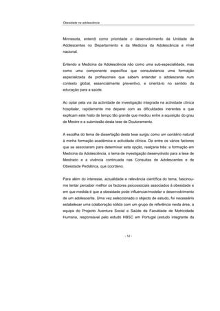 Obesidade na adolescência
- 12 -
Minnesota, entendi como prioridade o desenvolvimento da Unidade de
Adolescentes no Departamento e da Medicina da Adolescência a nível
nacional.
Entendo a Medicina da Adolescência não como uma sub-especialidade, mas
como uma componente específica que consubstancia uma formação
especializada de profissionais que sabem entender o adolescente num
contexto global, essencialmente preventivo, e orientá-lo no sentido da
educação para a saúde.
Ao optar pela via da actividade de investigação integrada na actividade clínica
hospitalar, rapidamente me deparei com as dificuldades inerentes e que
explicam este hiato de tempo tão grande que mediou entre a aquisição do grau
de Mestre e a submissão desta tese de Doutoramento.
A escolha do tema de dissertação desta tese surgiu como um corolário natural
à minha formação académica e actividade clínica. De entre os vários factores
que se associaram para determinar esta opção, realçaria três: a formação em
Medicina da Adolescência, o tema de investigação desenvolvido para a tese de
Mestrado e a vivência continuada nas Consultas de Adolescentes e de
Obesidade Pediátrica, que coordeno.
Para além do interesse, actualidade e relevância científica do tema, fascinou-
me tentar perceber melhor os factores psicossociais associados à obesidade e
em que medida é que a obesidade pode influenciar/modelar o desenvolvimento
de um adolescente. Uma vez seleccionado o objecto de estudo, foi necessário
estabelecer uma colaboração sólida com um grupo de referência nesta área, a
equipa do Projecto Aventura Social e Saúde da Faculdade de Motricidade
Humana, responsável pelo estudo HBSC em Portugal (estudo integrante da
 