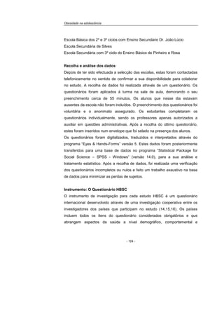 Obesidade na adolescência
- 124 -
Escola Básica dos 2º e 3º ciclos com Ensino Secundário Dr. João Lúcio
Escola Secundária de Silves
Escola Secundária com 3º ciclo do Ensino Básico de Pinheiro e Rosa
Recolha e análise dos dados
Depois de ter sido efectuada a selecção das escolas, estas foram contactadas
telefonicamente no sentido de confirmar a sua disponibilidade para colaborar
no estudo. A recolha de dados foi realizada através de um questionário. Os
questionários foram aplicados à turma na sala de aula, demorando o seu
preenchimento cerca de 55 minutos. Os alunos que nesse dia estavam
ausentes da escola não foram incluídos. O preenchimento dos questionários foi
voluntária e o anonimato assegurado. Os estudantes completaram os
questionários individualmente, sendo os professores apenas autorizados a
auxiliar em questões administrativas. Após a recolha do último questionário,
estes foram inseridos num envelope que foi selado na presença dos alunos.
Os questionários foram digitalizados, traduzidos e interpretados através do
programa “Eyes & Hands-Forms” versão 5. Estes dados foram posteriormente
transferidos para uma base de dados no programa “Statistical Package for
Social Science – SPSS - Windows” (versão 14.0), para a sua análise e
tratamento estatístico. Após a recolha de dados, foi realizada uma verificação
dos questionários incompletos ou nulos e feito um trabalho exaustivo na base
de dados para minimizar as perdas de sujeitos.
Instrumento: O Questionário HBSC
O instrumento de investigação para cada estudo HBSC é um questionário
internacional desenvolvido através de uma investigação cooperativa entre os
investigadores dos países que participam no estudo (14,15,16). Os países
incluem todos os itens do questionário considerados obrigatórios e que
abrangem aspectos da saúde a nível demográfico, comportamental e
 