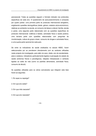 Enquadramento do HBSC no projecto de investigação
- 125 -
psicossocial. Todas as questões seguem o formato indicado nos protocolos
específicos de cada ano. O questionário de auto-preenchimento é composto
por quatro partes: uma primeira parte do protocolo internacional obrigatório,
englobando questões demográficas (idade, género, estatuto sócio-económico),
relativas ao ambiente na escola, ao consumo de tabaco e álcool, família, escola
e pares; uma segunda parte relacionada com as questões específicas do
protocolo internacional: violência e lesões, actividade física e saúde positiva;
uma terceira parte com questões relacionadas com perguntas de
monitorização, cultura de grupo e lazer, consumo de drogas e actividade física;
e uma quarta parte opcional de cada país.
De entre os indicadores de saúde analisados no estudo HBSC, foram
seleccionados por se prenderem directamente com as variáveis utilizadas
neste projecto de investigação, para além do sexo, idade, ano de escolaridade,
peso e estatura, indicadores particularmente ligados à percepção do estado de
saúde (sintomas físicos e psicológicos), relações interpessoais e variáveis
ligadas ao estilo de vida (como os padrões alimentares, actividade física,
consumo de álcool).
As questões utilizadas para os vários sub-estudos que integram esta tese
foram as seguintes:
1. És rapaz ou rapariga?
2. Em que ano estás?
3. Em que mês nasceste?
4. Em que ano nasceste?
 