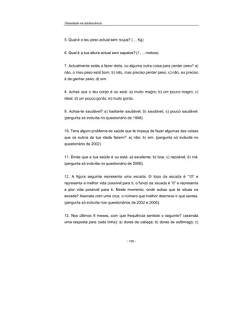 Obesidade na adolescência
- 126 -
5. Qual é o teu peso actual sem roupa? (… Kg)
6. Qual é a tua altura actual sem sapatos? (1, …metros)
7. Actualmente estás a fazer dieta, ou alguma outra coisa para perder peso? a)
não, o meu peso está bom; b) não, mas preciso perder peso; c) não, eu preciso
é de ganhar peso; d) sim.
8. Achas que o teu corpo é ou está: a) muito magro; b) um pouco magro; c)
ideal; d) um pouco gordo; e) muito gordo.
9. Achas-te saudável? a) bastante saudável; b) saudável; c) pouco saudável.
(pergunta só incluída no questionário de 1998).
10. Tens algum problema de saúde que te impeça de fazer algumas das coisas
que os outros da tua idade fazem?: a) não; b) sim. (pergunta só incluída no
questionário de 2002).
11. Dirias que a tua saúde é ou está: a) excelente; b) boa; c) razoável; d) má.
(pergunta só incluída no questionário de 2006).
12. A figura seguinte representa uma escada. O topo da escada é “10” e
representa a melhor vida possível para ti, o fundo da escada é “0” e representa
a pior vida possível para ti. Neste momento, onde achas que te situas na
escada? Assinala com uma cruz, o número que melhor descreve o que sentes.
(pergunta só incluída nos questionários de 2002 e 2006).
13. Nos últimos 6 meses, com que frequência sentiste o seguinte? (assinala
uma resposta para cada linha): a) dores de cabeça; b) dores de estômago; c)
 