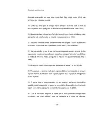 Obesidade na adolescência
- 128 -
Assinala uma opção em cada linha: muito fácil; fácil; difícil; muito difícil; não
tenho ou não vejo esta pessoa.
19. É fácil ou difícil para ti arranjar novos amigos? a) muito fácil; b) fácil; c)
difícil; d) muito difícil. (pergunta só incluída nos questionários de 1998 e 2002).
20. Quantos amigos íntimos tens ? a) não tenho; b) um; c) dois; d) três ou mais.
(pergunta, sob este formato, só incluída no questionário de 1998).
21. No geral como te sentes presentemente em relação à vida?: a) sinto-me
muito feliz; b) sinto-me feliz; c) sinto-me pouco feliz; d) sinto-me infeliz.
22. Na tua opinião, o que é que os teus professores pensam acerca da tua
capacidade escolar comparada com a dos teus colegas? a) muito boa; b) boa;
c) média; d) inferior à média. (pergunta só incluída nos questionários de 2002 e
2006).
23. Há alguma coisa no teu corpo que gostasses de alterar? a) sim; b) não.
24. Pensas que …: a) tens muito bom aspecto; b) tens bom aspecto; c) tens um
aspecto normal; d) não tens bom aspecto; e) tens mau aspecto; f) não pensas
no teu aspecto.
25. O que é que os outros pensam do teu aspecto? a) fazem comentários
agradáveis ao teu aspecto; b) fazem-te comentários desagradáveis; c) nunca te
fazem comentários. (pergunta só incluída no questionário de 2002).
26. Qual é na escala seguinte a figura que é mais parecida contigo neste
momento? (as duas escalas, uma de raparigas e a outra de rapazes,
 