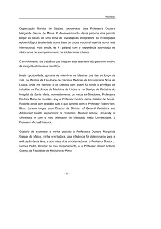 Preâmbulo
- 13 -
Organização Mundial de Saúde), coordenado pela Professora Doutora
Margarida Gaspar de Matos. O desenvolvimento desta parceria viria permitir
lançar as bases de uma linha de investigação integradora da investigação
epidemiológica (sustentada numa base de dados nacional inserida numa rede
internacional, mais ampla, de 41 países) com a experiência acumulada de
vários anos de acompanhamento de adolescentes obesos.
O envolvimento nos trabalhos que integram esta tese tem sido para mim motivo
de inesgotável interesse científico.
Nesta oportunidade, gostaria de relembrar os Mestres que tive ao longo da
vida, os Mestres da Faculdade de Ciências Médicas da Universidade Nova de
Lisboa, onde me licenciei e os Mestres com quem fui tendo o privilégio de
trabalhar na Faculdade de Medicina de Lisboa e no Serviço de Pediatria do
Hospital de Santa Maria, nomeadamente, os meus ex-Directores, Professora
Doutora Maria de Lourdes Levy e Professor Doutor Jaime Salazar de Sousa.
Recordo ainda com gratidão tudo o que aprendi com o Professor Robert Wm.
Blum, durante longos anos Director da Division of General Pediatrics and
Adolescent Health, Department of Pediatrics, Medical School, University of
Minnesota, e com o meu orientador de Mestrado nesta Universidade, o
Professor Michael Resnick.
Gostaria de expressar a minha gratidão à Professora Doutora Margarida
Gaspar de Matos, minha orientadora, cuja influência foi determinante para a
realização desta tese, e aos meus dois co-orientadores: o Professor Doutor J.
Gomes Pedro, Director do meu Departamento, e o Professor Doutor António
Guerra, da Faculdade de Medicina do Porto.
 