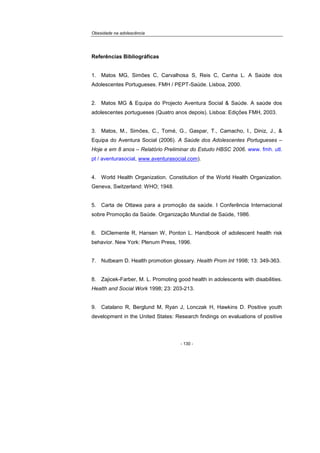 Obesidade na adolescência
- 130 -
Referências Bibliográficas
1. Matos MG, Simões C, Carvalhosa S, Reis C, Canha L. A Saúde dos
Adolescentes Portugueses. FMH / PEPT-Saúde. Lisboa, 2000.
2. Matos MG & Equipa do Projecto Aventura Social & Saúde. A saúde dos
adolescentes portugueses (Quatro anos depois). Lisboa: Edições FMH, 2003.
3. Matos, M., Simões, C., Tomé, G., Gaspar, T., Camacho, I., Diniz, J., &
Equipa do Aventura Social (2006). A Saúde dos Adolescentes Portugueses –
Hoje e em 8 anos – Relatório Preliminar do Estudo HBSC 2006. www. fmh. utl.
pt / aventurasocial, www.aventurasocial.com).
4. World Health Organization. Constitution of the World Health Organization.
Geneva, Switzerland: WHO; 1948.
5. Carta de Ottawa para a promoção da saúde. I Conferência Internacional
sobre Promoção da Saúde. Organização Mundial de Saúde, 1986.
6. DiClemente R, Hansen W, Ponton L. Handbook of adolescent health risk
behavior. New York: Plenum Press, 1996.
7. Nutbeam D. Health promotion glossary. Health Prom Int 1998; 13: 349-363.
8. Zajicek-Farber, M. L. Promoting good health in adolescents with disabilities.
Health and Social Work 1998; 23: 203-213.
9. Catalano R, Berglund M, Ryan J, Lonczak H, Hawkins D. Positive youth
development in the United States: Research findings on evaluations of positive
 