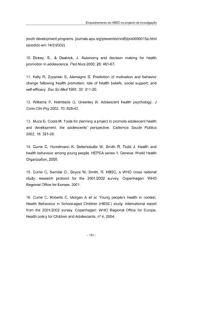 Enquadramento do HBSC no projecto de investigação
- 131 -
youth development programs. journals.apa.org/prevention/vol5/pre0050015a.html
(acedido em 14/2/2002).
10. Dickey, S., & Deatrick, J. Autonomy and decision making for health
promotion in adolescence. Ped Nurs 2000; 26: 461-67.
11. Kelly R, Zyzanski S, Alemagno S. Prediction of motivation and behavior
change following health promotion: role of health beliefs, social support, and
self-efficacy. Soc Sc Med 1991; 32: 311-20.
12. Williams P, Holmbeck G, Greenley R. Adolescent health psychology. J
Cons Clin Psy 2002; 70: 828-42.
13. Muza G, Costa M. Tools for planning a project to promote adolescent health
and development: the adolescents' perspective. Cadernos Saude Publica
2002; 18: 321-28.
14. Currie C, Hurrelmann K, Settertobulte W, Smith R, Todd J. Health and
health behaviour among young people. HEPCA series 1. Geneva: World Health
Organization, 2000.
15. Currie C, Samdal O., Boyce W, Smith, R. HBSC, a WHO cross national
study: research protocol for the 2001/2002 survey. Copenhagen: WHO
Regional Office for Europe, 2001.
16. Currie C, Roberts C, Morgan A et al. Young people’s health in context.
Health Behaviour in School-aged Children (HBSC) study: international report
from the 2001/2002 survey. Copenhagen: WHO Regional Office for Europe,
Health policy for Children and Adolescents, nº 4, 2004.
 