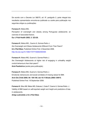 - 133 -
De acordo com o Decreto Lei 388/70, art. 8º, parágrafo 2, parte integral dos
resultados apresentados encontra-se publicada ou aceite para publicação nos
seguintes artigos ou publicações:
Fonseca H, Matos MG.
Perception of overweight and obesity among Portuguese adolescents: an
overview of associated factors.
Eur J Publ Health 2005; 3: 323-28.
Fonseca H, Matos MG., Guerra A, Gomes-Pedro J.
Are Overweight and Obese Adolescents Different From Their Peers?
Int J Ped Obes. Published Online First: 2 December 2008.
http://dx.doi.org/10.1080/17477160802464495
Fonseca H, Matos MG, Guerra A, Gomes-Pedro J.
Are Overweight Adolescents at higher risk of engaging in unhealthy weight
control behaviours than their peers?
Acta Paediatrica (aceite para publicação)
Fonseca H, Matos MG, Guerra A, Gomes-Pedro J.
Emotional, behavioural, and social correlates of missing values for BMI.
Arch Dis Child 2009; 94: 104-109. doi:10.1136/adc.2008.139915.
Published Online First: 18 September 2008.
Fonseca H, Silva AM, Matos MG, Esteves I, Costa P, Guerra A, Gomes-Pedro J.
Validity of BMI based on self-reported weight and height and predictors of bias
in adolescents.
Artigo submetido a Int J Ped Obes
 