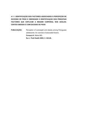 4.1.1. IDENTIFICAÇÃO DOS FACTORES ASSOCIADOS À PERCEPÇÃO DE
EXCESSO DE PESO E OBESIDADE E IDENTIFICAÇÃO DOS PRINCIPAIS
FACTORES QUE EXPLICAM A IMAGEM CORPORAL NOS ADOLES-
CENTES OBESOS E COM EXCESSO DE PESO
PUBLICAÇÃO: Perception of overweight and obesity among Portuguese
adolescents: An overview of associated factors.
Fonseca H, Matos MG.
Eur J Publ Health 2005; 3: 323-28.
 