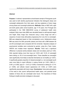 Identificação dos factores associados à percepção de excesso de peso e obesidade
- 141 -
Abstract
Purpose: A national, representative school-based sample of Portuguese youth
was used to both identify psychosocial indicators that distinguish obese and
overweight adolescents from their peers, and key explainers of body image
among obese and overweight adolescents. Methods: Data on 5697 sixth, eigth
and tenth grade public school students, age 11-16 years, from Portugal who
participated in the 1998 HBSC/WHO survey of adolescent health were
analysed. Body mass index (BMI) was calculated based on self-reported weight
and height. Body image was measured using a body image tool with a
sequence of seven body silhouettes progressing from very thin to overweight.
BMI was categorized based on Cole normalization curve. Adolescents whose
BMI was above the 95th percentile (obese) and those with a BMI between 85
and 95 (overweight) were compared with the remainder. Separate analyses of
psychosocial variables were conducted by gender, using the χ
2
-test, t-tests,
ANOVA and multiple linear regression. Results: There was a significant
difference in physical activity between obese and non-obese youth (p< 0.05).
Girls reported dieting more than boys (p< 0.001) with 15.3% of overweight
teens dieting vs. 6% of non-overweight teens. Those classified as overweight
were significantly more likely to describe themselves as not healthy (p< 0.001).
A significantly greater proportion of obese/overweight vs. non-overweight youth
were more likely to report difficulty in making friends (p< 0.001). BMI (ß =
0.491; p= 0.000), age (ß = - 0.413; p= 0.000), involvement in dieting (ß = 0.110;
p= 0.000), and attitude toward appearance (ß= 0.032; p= 0.007) were
significantly associated with body image. Conclusions: Inaccurate perceptions
of the need to diet, poorer self-perceived health status, and potential social
isolation of those who are overweight were found. The importance of these
findings to health promotion strategies is discussed.
 